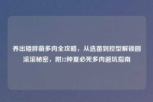 养出矮胖萌多肉全攻略，从选苗到控型解锁圆滚滚秘密，附12种夏必死多肉避坑指南
