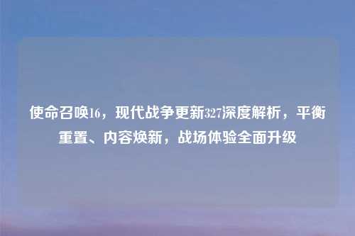 使命召唤16，现代战争更新327深度解析，平衡重置、内容焕新，战场体验全面升级