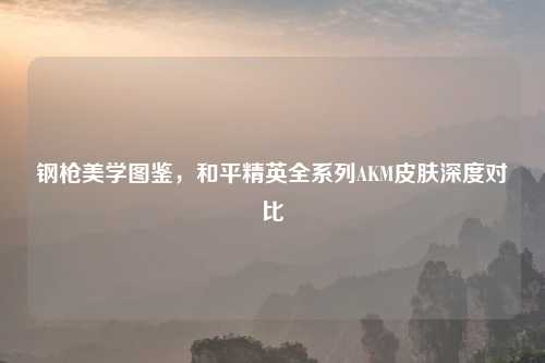 钢枪美学图鉴，和平精英全系列AKM皮肤深度对比