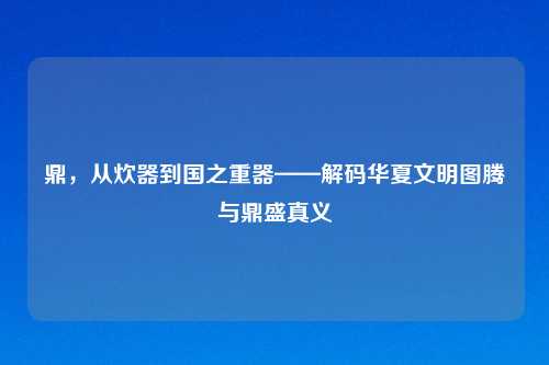 鼎，从炊器到国之重器——解码华夏文明图腾与鼎盛真义