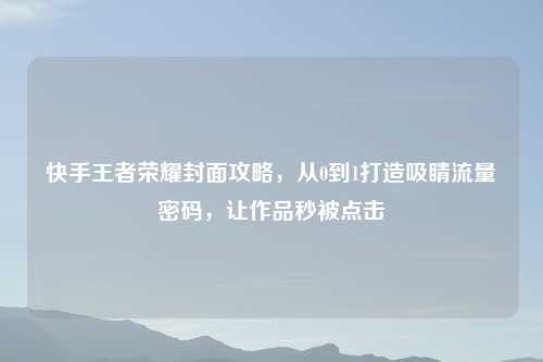 快手王者荣耀封面攻略，从0到1打造吸睛流量密码，让作品秒被点击