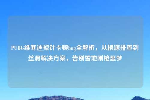 PUBG维寒迪掉针卡顿bug全解析，从根源排查到丝滑解决方案，告别雪地刚枪噩梦