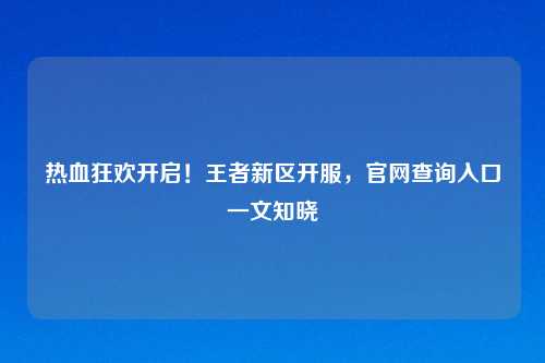 热血狂欢开启！王者新区开服，官网查询入口一文知晓