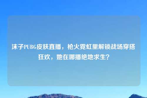 沫子PUBG皮肤直播，枪火霓虹里解锁战场穿搭狂欢，她在哪播绝地求生？