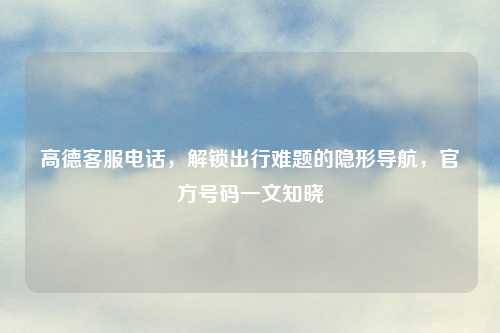 高德          ，解锁出行难题的隐形导航，官方号码一文知晓