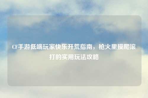 CF手游低端玩家快乐开荒指南，枪火里摸爬滚打的实用玩法攻略