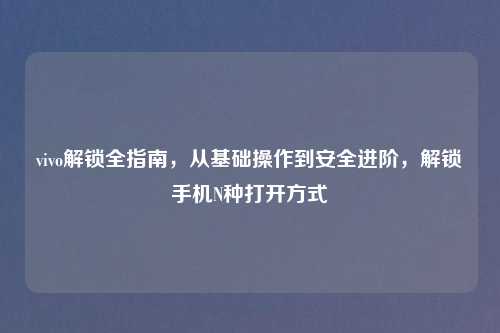 vivo解锁全指南，从基础操作到安全进阶，解锁手机N种打开方式
