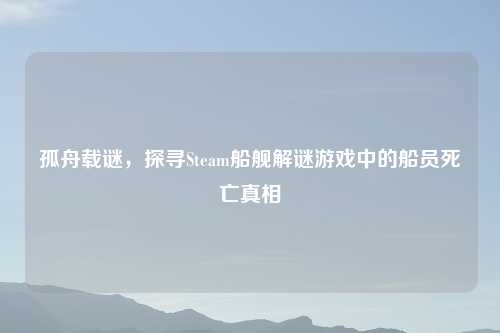 孤舟载谜，探寻Steam船舰解谜游戏中的船员死亡真相