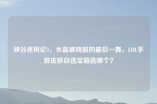峡谷逐风记4，水晶破晓前的最后一舞，LOL手游皮肤自选宝箱选哪个？