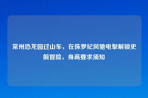 常州恐龙园过山车，在侏罗纪风驰电掣解锁史前冒险，身高要求须知