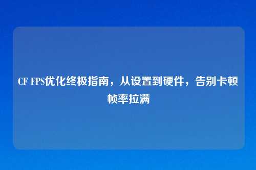 CF FPS优化终极指南，从设置到硬件，告别卡顿帧率拉满