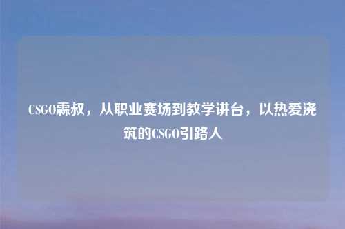 CSGO霖叔，从职业赛场到教学讲台，以热爱浇筑的CSGO引路人