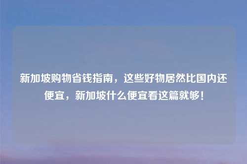 新加坡购物省钱指南，这些好物居然比国内还便宜，新加坡什么便宜看这篇就够！