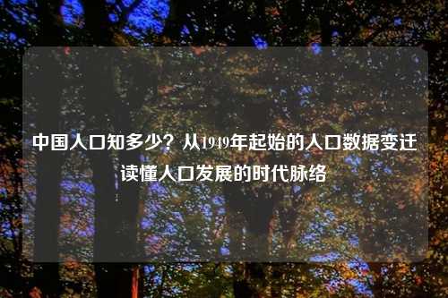中国人口知多少？从1949年起始的人口数据变迁读懂人口发展的时代脉络