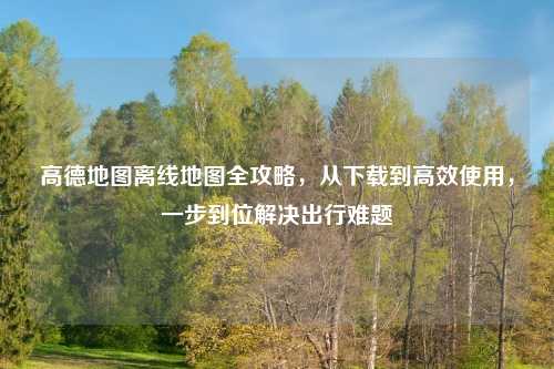 高德地图离线地图全攻略，从下载到高效使用，一步到位解决出行难题
