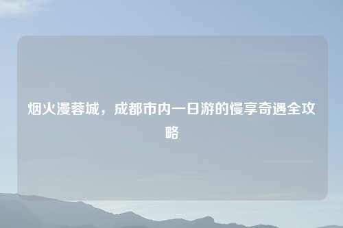 烟火漫蓉城，成都市内一日游的慢享奇遇全攻略