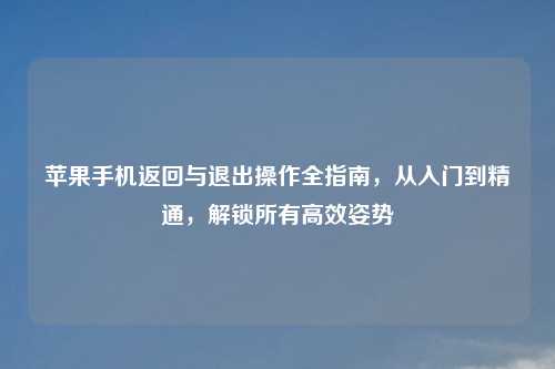 苹果手机返回与退出操作全指南，从入门到精通，解锁所有高效姿势