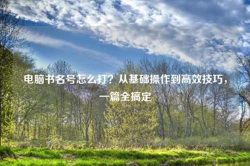 电脑书名号怎么打？从基础操作到高效技巧，一篇全搞定