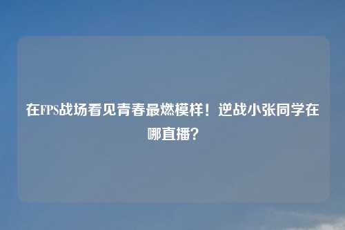 在FPS战场看见青春最燃模样！逆战小张同学在哪直播？