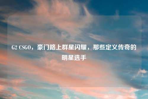 G2 CSGO，豪门路上群星闪耀，那些定义传奇的明星选手