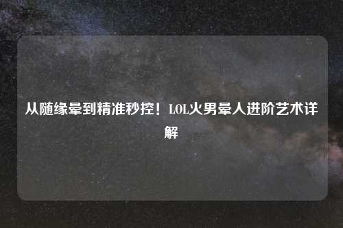 从随缘晕到精准秒控！LOL火男晕人进阶艺术详解