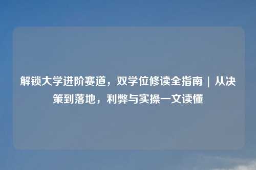 解锁大学进阶赛道，双学位修读全指南 | 从决策到落地，利弊与实操一文读懂