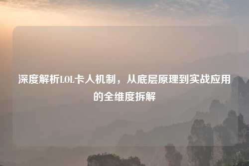 深度解析LOL卡人机制，从底层原理到实战应用的全维度拆解