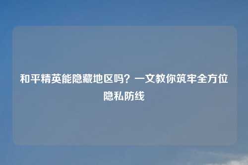 和平精英能隐藏地区吗？一文教你筑牢全方位隐私防线