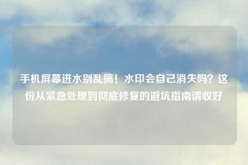 手机屏幕进水别乱搞！水印会自己消失吗？这份从紧急处理到彻底修复的避坑指南请收好