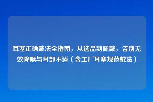 耳塞正确戴法全指南，从选品到佩戴，告别无效降噪与耳部不适（含工厂耳塞规范戴法）