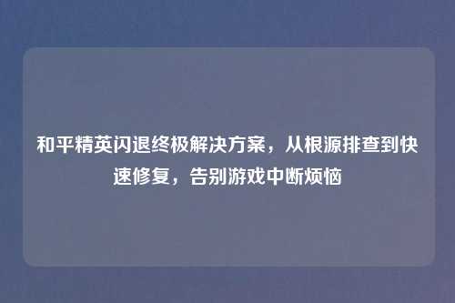 和平精英闪退终极解决方案，从根源排查到快速修复，告别游戏中断烦恼