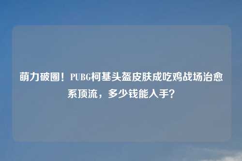 萌力破圈！PUBG柯基头盔皮肤成吃鸡战场治愈系顶流，多少钱能入手？