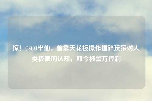 惊！CSGO半仙，曾靠天花板操作撞碎玩家对人类极限的认知，如今被警方控制