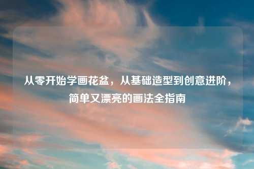 从零开始学画花盆，从基础造型到创意进阶，简单又漂亮的画法全指南