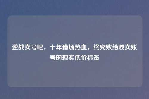 逆战卖号吧，十年猎场热血，终究败给贱卖账号的现实低价标签