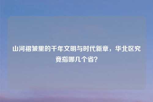 山河褶皱里的千年文明与时代新章，华北区究竟指哪几个省？