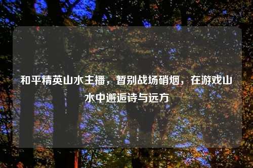 和平精英山水主播，暂别战场硝烟，在游戏山水中邂逅诗与远方
