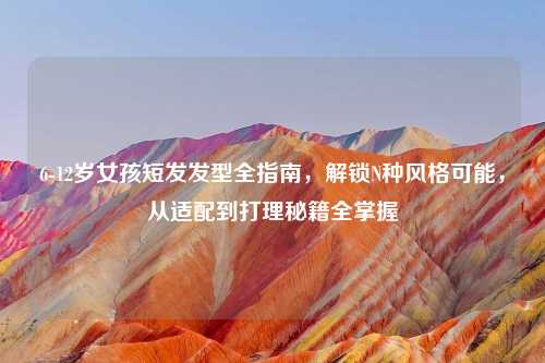 6-12岁女孩短发发型全指南，解锁N种风格可能，从适配到打理秘籍全掌握