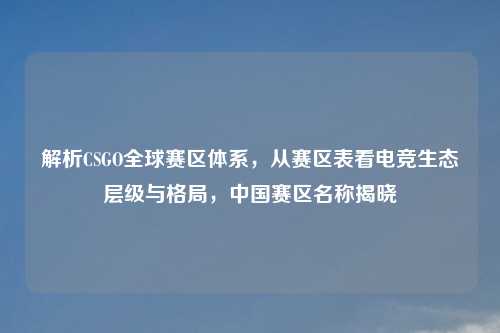 解析CSGO全球赛区体系，从赛区表看电竞生态层级与格局，中国赛区名称揭晓