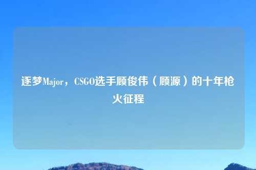 逐梦Major，CSGO选手顾俊伟（顾源）的十年枪火征程