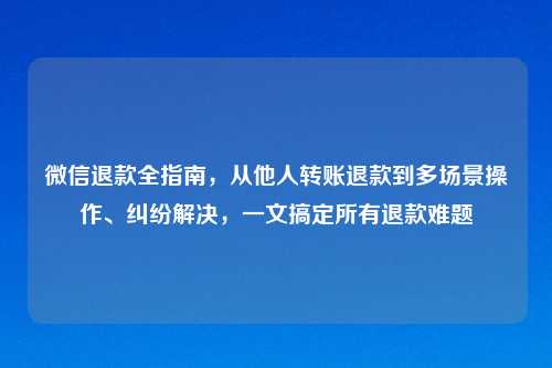 微信退款全指南，从他人转账退款到多场景操作、纠纷解决，一文搞定所有退款难题
