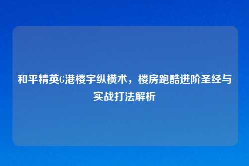 和平精英G港楼宇纵横术，楼房跑酷进阶圣经与实战打法解析