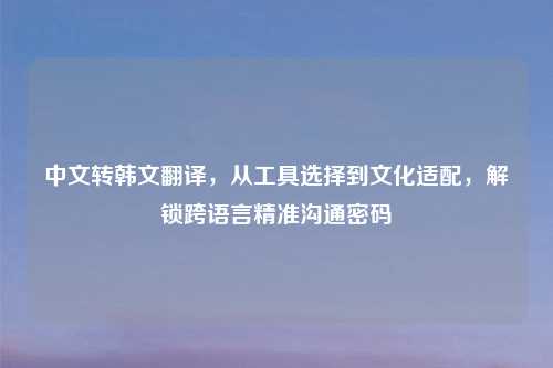 中文转韩文翻译，从工具选择到文化适配，解锁跨语言精准沟通密码