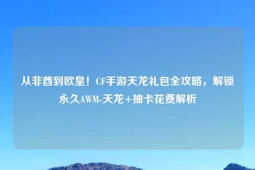 从非酋到欧皇！CF手游天龙礼包全攻略，解锁永久AWM-天龙+抽卡花费解析