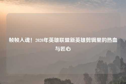 帧帧入魂！2020年英雄联盟新英雄剪辑里的热血与匠心