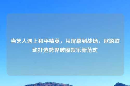 当艺人遇上和平精英，从屏幕到战场，歌游联动打造跨界破圈娱乐新范式