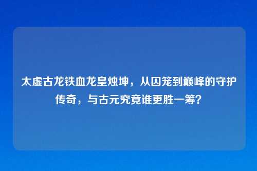 太虚古龙铁血龙皇烛坤，从囚笼到巅峰的守护传奇，与古元究竟谁更胜一筹？