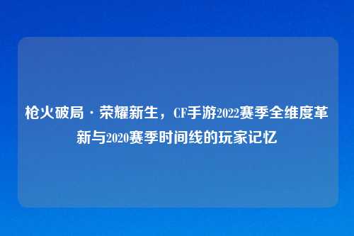 枪火破局·荣耀新生，CF手游2022赛季全维度革新与2020赛季时间线的玩家记忆