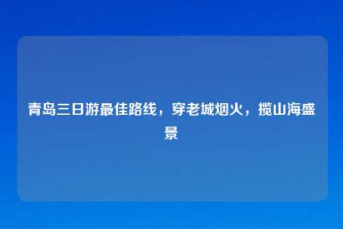 青岛三日游更佳路线，穿老城烟火，揽山海盛景