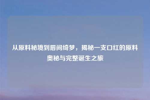 从原料秘境到唇间绮梦，揭秘一支口红的原料奥秘与完整诞生之旅